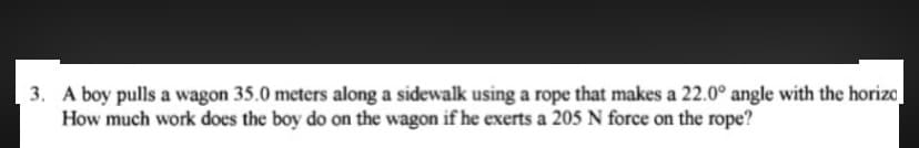 3. A boy pulls a wagon 35.0 meters along a sidewalk using a rope that makes a 22.0° angle with the horizo
How much work does the boy do on the wagon if he exerts a 205 N force on the rope?
