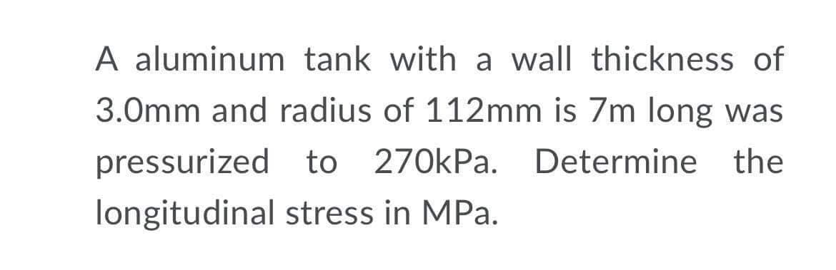 A aluminum tank with a wall thickness of
3.0mm and radius of 112mm is 7m long was
pressurized to 270kPa. Determine the
longitudinal stress in MPa.
