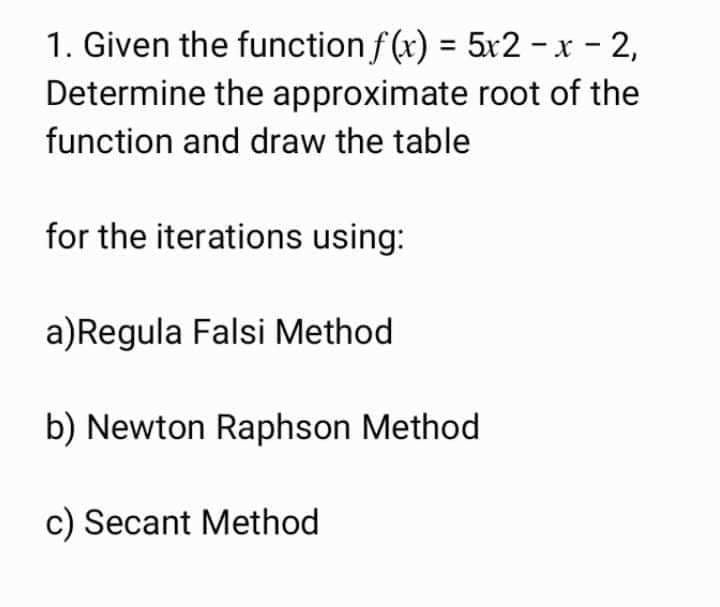 1. Given the function f (x) = 5x2 -x - 2,
Determine the approximate root of the
function and draw the table
for the iterations using:
a)Regula Falsi Method
b) Newton Raphson Method
c) Secant Method
