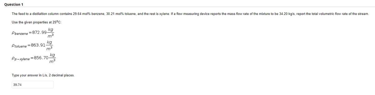 Question 1
The feed to a distilaltion column contains 29.64 mol % benzene, 30.21 mol % toluene, and the rest is xylene. If a flow measuring device reports the mass flow rate of the mixture to be 34.20 kg/s, report the total volumetric flow rate of the stream.
Use the given properties at 25°C:
kg
Pbenzene=872.99-
m³
kg
Ptoluene=863.91-
m³
kg
Pp-xylene=856.70-
m³
Type your answer in L/s, 2 decimal places.
39.74