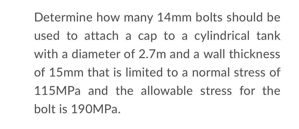 Determine how many 14mm bolts should be
used to attach a cap to a cylindrical tank
with a diameter of 2.7m and a wall thickness
of 15mm that is limited to a normal stress of
115MPA and the allowable stress for the
bolt is 190MPA.
