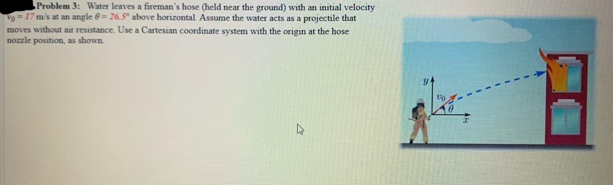 Problem 3: Water leaves a fireman's hose (held near the ground) with an initial velocity
Vo = 17 m/s at an angle 0 = 26.5° above horizontal. Assume the water acts as a projectile that
moves without air resistance. Use a Cartesian coordinate system with the origin at the hose
nozzle position, as shown.
