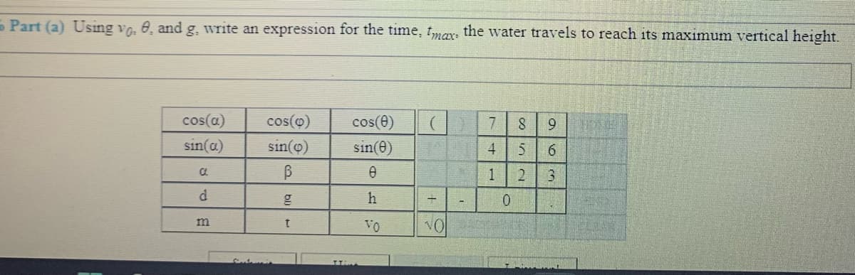 - Part (a) Using vo, 0, and g, write an expression for the time, max, the water travels to reach its maximum vertical height.
cos(a)
cos(o)
cos(e)
7.
8.
sin(a)
sin(o)
sin(e)
4
6.
1
2.
h
m
Vo
