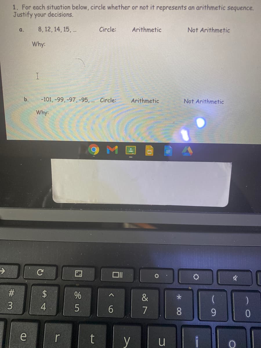 1. For each situation below, circle whether or not it represents an arithmetic sequence.
Justify your decisions.
8, 12 , 14, 15, .
Circle:
Arithmetic
Not Arithmetic
a.
Why:
b.
-101, -99, -97, -95, .. Circle:
Arithmetic
Not Arithmetic
Why:
9 M
#
$
%
&
4
5.
6.
7
8.
9.
r
t
y
u
