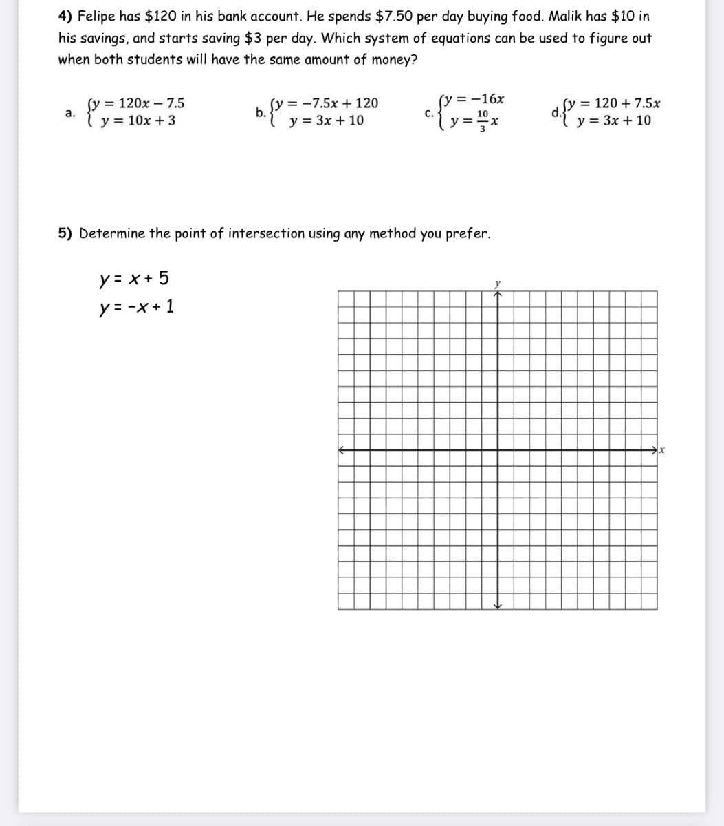 4) Felipe has $120 in his bank account. He spends $7.50 per day buying food. Malik has $10 in
his savings, and starts saving $3 per day. Which system of equations can be used to figure out
when both students will have the same amount of money?
(y = 120x – 7.5
a.
(y = -7.5x + 120
b.
(y = -16x
= 120 + 7.5x
y = 10x + 3
y = 3x + 10
С.
10
y =
у%3D Зх + 10
5) Determine the point of intersection using any method you prefer.
y = x + 5
y= -x + 1
