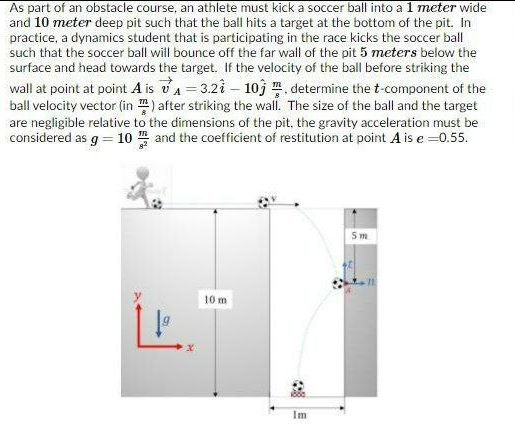 As part of an obstacle course, an athlete must kick a soccer ball into al meter wide
and 10 meter deep pit such that the ball hits a target at the bottom of the pit. In
practice, a dynamics student that is participating in the race kicks the soccer ball
such that the soccer ball will bounce off the far wall of the pit 5 meters below the
surface and head towards the target. If the velocity of the ball before striking the
wall at point at point A is vA=3.21- 10j , determine the t-component of the
ball velocity vector (in m) after striking the wall. The size of the ball and the target
are negligible relative to the dimensions of the pit, the gravity acceleration must be
considered as g = 10 and the coefficient of restitution at point A is e =0.55.
5 m
10m
Im
目
