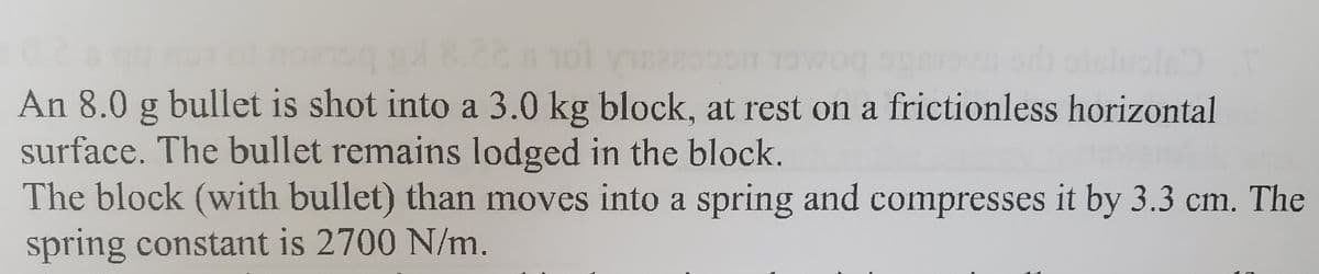 An 8.0 g bullet is shot into a 3.0 kg block, at rest on a frictionless horizontal
surface. The bullet remains lodged in the block.
The block (with bullet) than moves into a spring and compresses it by 3.3 cm. The
spring constant is 2700 N/m.
