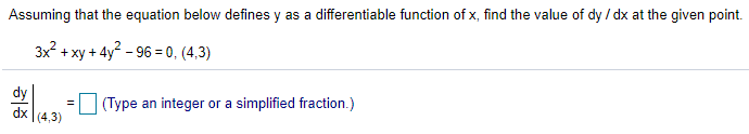 Assuming that the equation below defines y as a differentiable function of x, find the value of dy / dx at the given point.
3x? + xy + 4y? - 96 = 0, (4,3)
dy
dx (4,3)
(Type an integer or a simplified fraction.)
