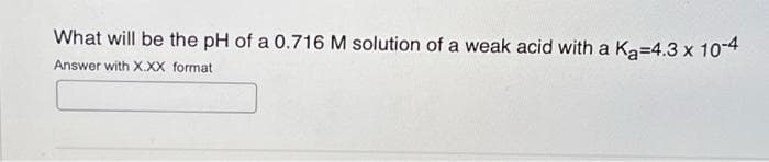 What will be the pH of a 0.716 M solution of a weak acid with a K₂=4.3 x 10-4
Answer with XXX format