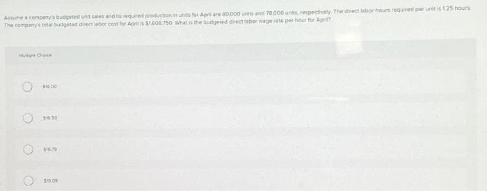 Assume a company's budgeted unit sales and its required production in units for April are 80,000 units and 78.000 units, respectively. The direct labor-hours required per unit is 1.25 hours
The company's total budgeted direct labor cost for April is $1.608.750 What is the budgeted direct labor wage rate per hour for April?
Multiple Choice
O
O
$10.00
$16.50
$16.79
$16.09