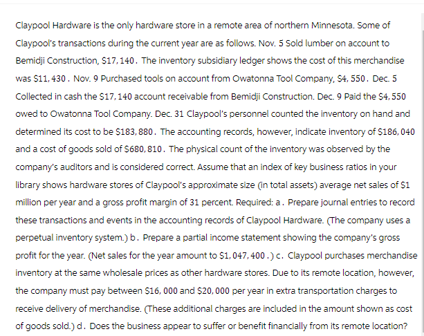 Claypool Hardware is the only hardware store in a remote area of northern Minnesota. Some of
Claypool's transactions during the current year are as follows. Nov. 5 Sold lumber on account to
Bemidji Construction, $17,140. The inventory subsidiary ledger shows the cost of this merchandise
was $11,430. Nov. 9 Purchased tools on account from Owatonna Tool Company, $4, 550. Dec. 5
Collected in cash the $17, 140 account receivable from Bemidji Construction. Dec. 9 Paid the $4,550
owed to Owatonna Tool Company. Dec. 31 Claypool's personnel counted the inventory on hand and
determined its cost to be $183, 880. The accounting records, however, indicate inventory of $186, 040
and a cost of goods sold of $680,810. The physical count of the inventory was observed by the
company's auditors and is considered correct. Assume that an index of key business ratios in your
library shows hardware stores of Claypool's approximate size (in total assets) average net sales of $1
million per year and a gross profit margin of 31 percent. Required: a. Prepare journal entries to record
these transactions and events in the accounting records of Claypool Hardware. (The company uses a
perpetual inventory system.) b. Prepare a partial income statement showing the company's gross
profit for the year. (Net sales for the year amount to $1,047, 400.) c. Claypool purchases merchandise
inventory at the same wholesale prices as other hardware stores. Due to its remote location, however,
the company must pay between $16,000 and $20,000 per year in extra transportation charges to
receive delivery of merchandise. (These additional charges are included in the amount shown as cost
of goods sold.) d. Does the business appear to suffer or benefit financially from its remote location?