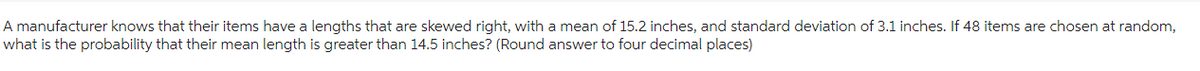 A manufacturer knows that their items have a lengths that are skewed right, with a mean of 15.2 inches, and standard deviation of 3.1 inches. If 48 items are chosen at random,
what is the probability that their mean length is greater than 14.5 inches? (Round answer to four decimal places)