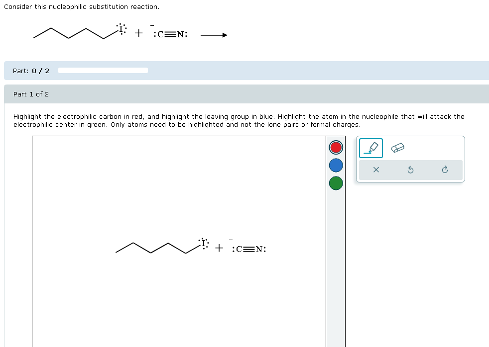 Consider this nucleophilic substitution reaction.
Part: 0/2
Part 1 of 2
+ :C=N:
Highlight the electrophilic carbon in red, and highlight the leaving group in blue. Highlight the atom in the nucleophile that will attack the
electrophilic center in green. Only atoms need to be highlighted and not the lone pairs or formal charges.
+ :CEN: