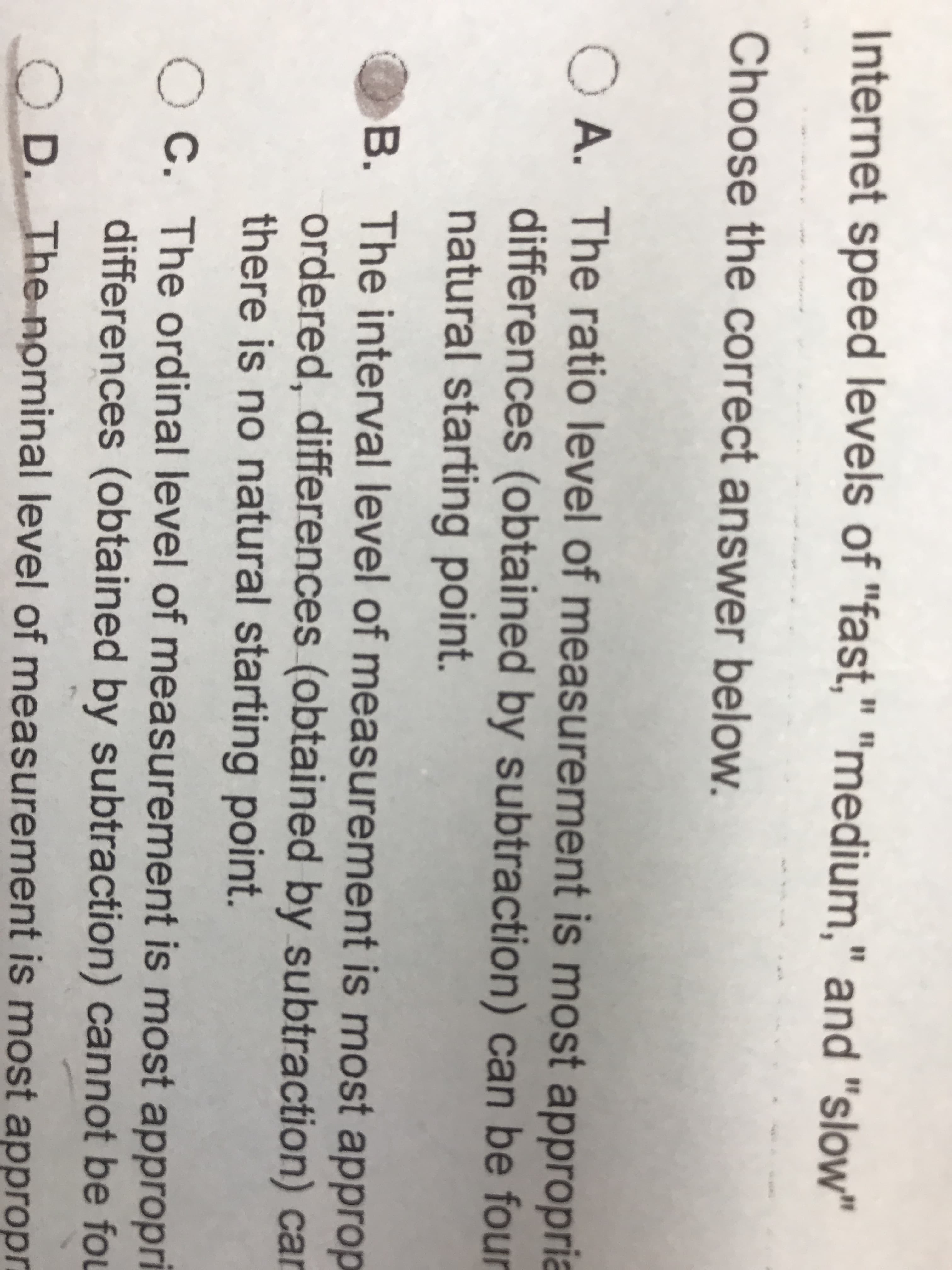 Internet speed levels of "fast," "medium," and "slow"
%3D
%3D
Choose the correct answer below.
O A. The ratio level of measurement is most appropria
differences (obtained by subtraction) can be four
natural starting point.
B. The interval level of measurement is most approp
ordered, differences (obtained by subtraction) car
there is no natural starting point.
O C. The ordinal level of measurement is most appropri
differences (obtained by subtraction) cannot be fou
D. The nominal level of measurement is most appropr
