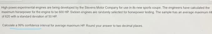 High-power experimental engines are being developed by the Stevens Motor Company for use in its new sports coupe. The engineers have calculated the
maximum horsepower for the engine to be 600 HP Sixteen engines are randomly selected for horsepower testing. The sample has an average maximum Hi
of 620 with a standard deviation of 50 HP.
Calculate a 99% confidence interval for average maximum HP. Round your answer to two decimal places
