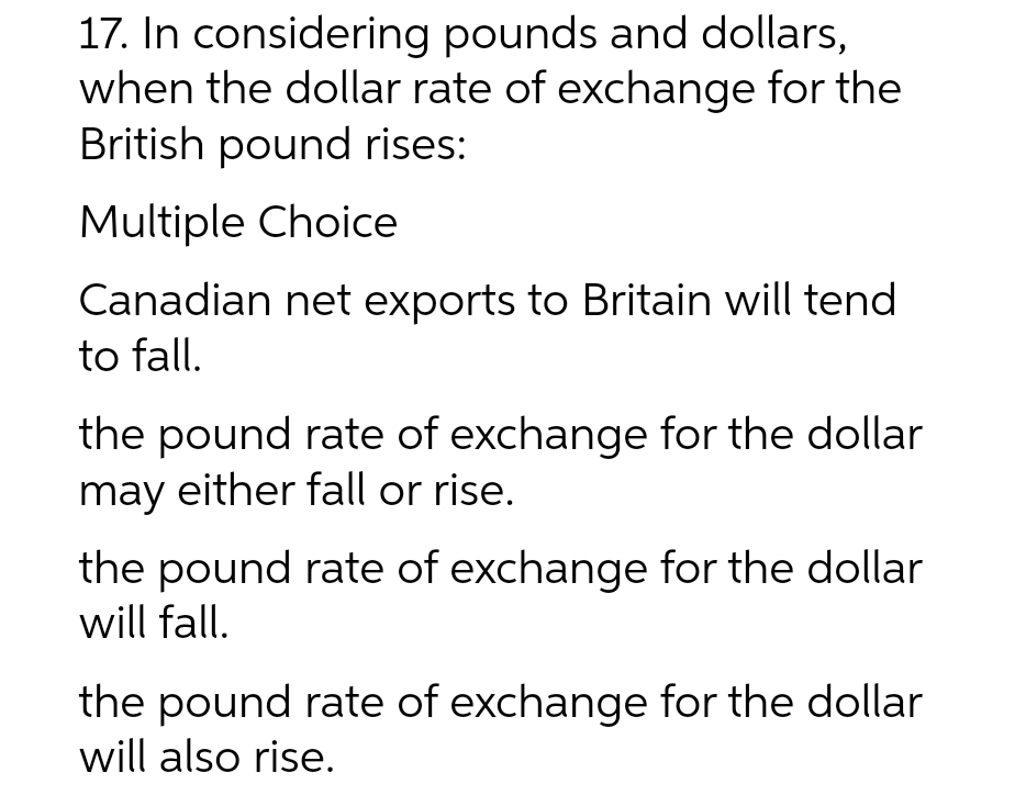 17. In considering pounds and dollars,
when the dollar rate of exchange for the
British pound rises:
Multiple Choice
Canadian net exports to Britain will tend
to fall.
the pound rate of exchange for the dollar
may either fall or rise.
the pound rate of exchange for the dollar
will fall.
the pound rate of exchange for the dollar
will also rise.