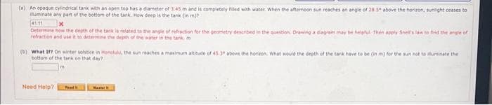 (0) An opaque cylindrical tank with an open top has a dameter of 145 mand is completely filed with water. When the afternoon sun reaches an angle of 28 5 above the horizon, sunight ceases to
huminate any part of the bottom of the tank. How deep is the tank (in m)?
Determne how the depth of the tank is related to the angle of refraction for the genmetry described in the question. Drawing a dagram may be helplul. Then apply Sne's lan to find the angle of
retraction and use it to determne the depth of the water in the tark m
(b) What i On winter soistice in Honelu, the sun reaches a manimum atitude of 45 3 abeve the horizen. What would the depth of the tank have to be (in m) for the sun not to luminate the
bottom of the tank on that day?
Need Help?
Ped
Master
