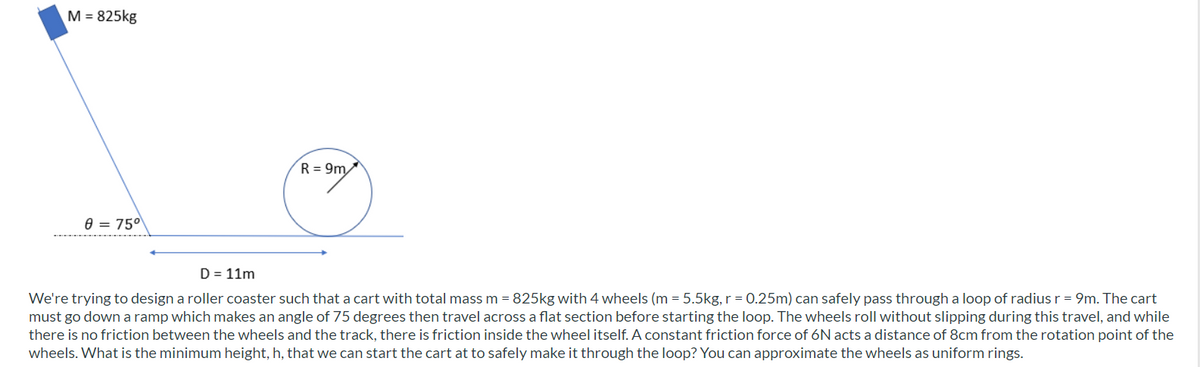 M = 825kg
R = 9m
e = 75°
D = 11m
We're trying to design a roller coaster such that a cart with total mass m = 825kg with 4 wheels (m = 5.5kg, r = 0.25m) can safely pass through a loop of radiusr = 9m. The cart
must go down a ramp which makes an angle of 75 degrees then travel across a flat section before starting the loop. The wheels roll without slipping during this travel, and while
there is no friction between the wheels and the track, there is friction inside the wheel itself. A constant friction force of 6N acts a distance of 8cm from the rotation point of the
wheels. What is the minimum height, h, that we can start the cart at to safely make it through the loop? You can approximate the wheels as uniform rings.
