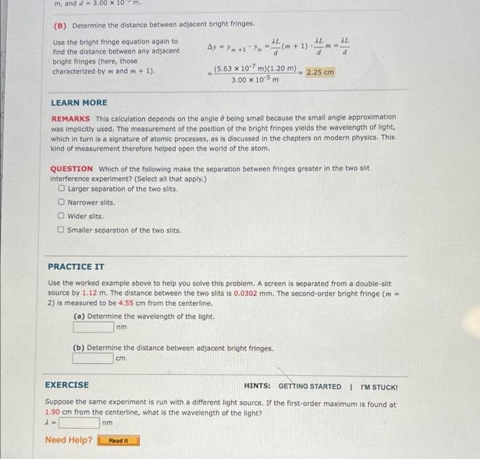 m, and d= 3.00 x 10 m.
(B) Determine the distance between adjacent bright fringes.
Use the bright fringe equation again to
find the distance between any adjacent
bright fringes (here, those
characterized by m and m + 1).
AL
AL
(m+ 1) -
AL
Ay = y+1
m%3D
(5.63 x 107 m)(1.20 m) - 2.25 cm
3.00 x 105 m
LEARN MORE
REMARKS This calculation depends on the angle 0 being small because the small angle approximation
was implicitly used. The measurement of the position of the bright fringes yields the wavelength of light,
which in turn is a signature of atomic processes, as is discussed in the chapters on modern physics. This
kind of measurement therefore helped open the world of the atom.
QUESTION Which of the following make the separation between fringes greater in the two slit
interference experiment? (Select all that apply.)
O Larger separation of the two slits.
O Narrower slits.
Wider slits.
O Smaller separation of the two slits.
PRACTICE IT
Use the worked example above to help you solve this problem. A screen is separated from a double-slit
source by 1.12 m. The distance between the two slits is 0.0302 mm. The second-order bright fringe (m =
2) is measured to be 4.55 cm from the centerline.
(a) Determine the wavelength of the light.
nm
(b) Determine the distance between adjacent bright fringes.
cm
EXERCISE
HINTS: GETTING STARTED I I'M STUCKI
Suppose the same experiment is run with a different light source. If the first-order maximum is found at
1.90 cm from the centerline, what is the wavelength of the light?
nm
Need Help?
Read It
