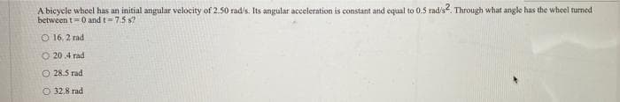 A bicycle wheel has an initial angular velocity of 2.50 rad's. Its angular acceleration is constant and equal to 0.5 radis?. Through what angle has the wheel turned
between t=0 and t=7.5 s?
O 16. 2 rad
O 20.4 rad
O 28.5 rad
O 32.8 rad
