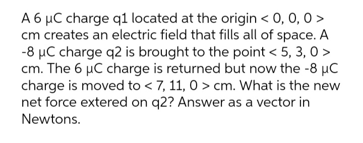 A 6 µC charge q1 located at the origin < 0, 0, 0 >
cm creates an electric field that fills all of space. A
-8 µC charge q2 is brought to the point < 5, 3, 0 >
cm. The 6 µC charge is returned but now the -8 µC
charge is moved to < 7, 11, 0 > cm. What is the new
net force extered on q2? Answer as a vector in
Newtons.
