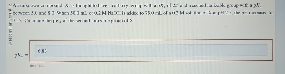 Macmillan Leaming
An unknown compound, X, is thought to have a carboxyl group with a pKa of 2.5 and a second ionizable group with a pKa
between 5.0 and 8.0. When 50.0 mL of 0.2 M NaOH is added to 75.0 mL of a 0.2 M solution of X at pH 2.5, the pH increases to
7.13. Calculate the pKa of the second ionizable group of X.
PK, =
6.83
Incorrect