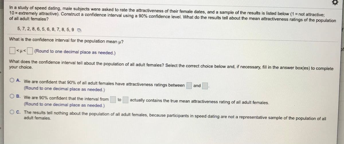 In a study of speed dating, male subjects were asked to rate the attractiveness of their female dates, and a sample of the results is listed below (1 = not attractive;
10 = extremely attractive). Construct a confidence interval using a 90% confidence level. What do the results tell about the mean attractiveness ratings of the population
of all adult females?
5, 7, 2, 8, 6, 5, 6, 8, 7, 8, 5, 9 D
What is the confidence interval for the population mean p?
of
<u< (Round to one decimal place as needed.)
What does the confidence interval tell about the population of all adult females? Select the correct choice below and, if necessary, fill in the answer box(es) to complete
your choice.
O A. We are confident that 90% of all adult females have attractiveness ratings between
and
(Round to one decimal place as needed.)
O B. We are 90% confident that the interval from
to
actually contains the true mean attractiveness rating of all adult females.
(Round to one decimal place as needed.)
O C. The results tell nothing about the population of all adult females, because participants in speed dating are not a representative sample of the population of all
adult females.
