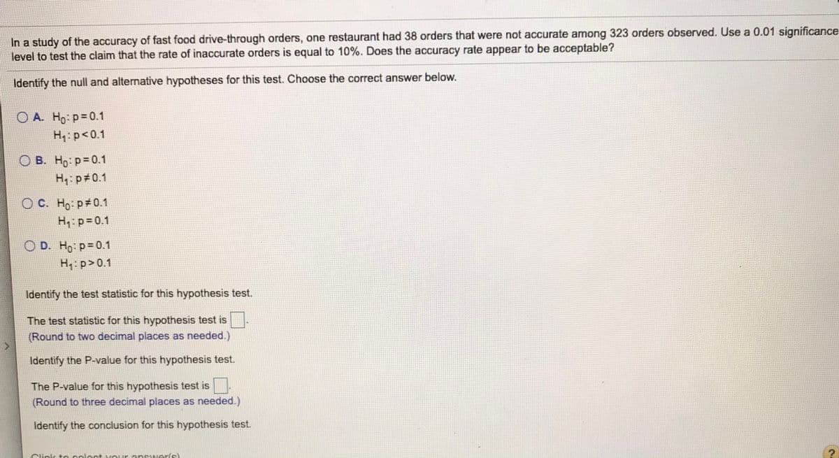 In a study of the accuracy of fast food drive-through orders, one restaurant had 38 orders that were not accurate among 323 orders observed. Use a 0.01 significance
level to test the claim that the rate of inaccurate orders is equal to 10%. Does the accuracy rate appear to be acceptable?
Identify the null and alternative hypotheses for this test. Choose the correct answer below.
O A. Ho: p=0.1
H:p<0.1
О В. Но р3D0.1
H4: p 0.1
Ос. Но: р#0.1
H,: p=0.1
O D. Ho p=0.1
H: p>0.1
Identify the test statistic for this hypothesis test.
The test statistic for this hypothesis test is
(Round to two decimal places as needed.)
Identify the P-value for this hypothesis test.
The P-value for this hypothesis test is
(Round to three decimal places as needed.)
Identify the conclusion for this hypothesis test.
Click t eceleat vour answeris)
