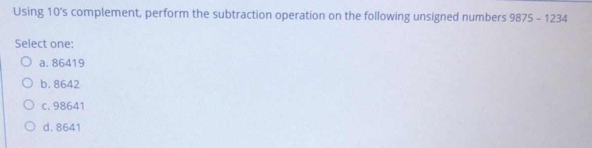 Using 10's complement, perform the subtraction operation on the following unsigned numbers 9875 - 1234
Select one:
a. 86419
b. 8642
C. 98641
d. 8641
