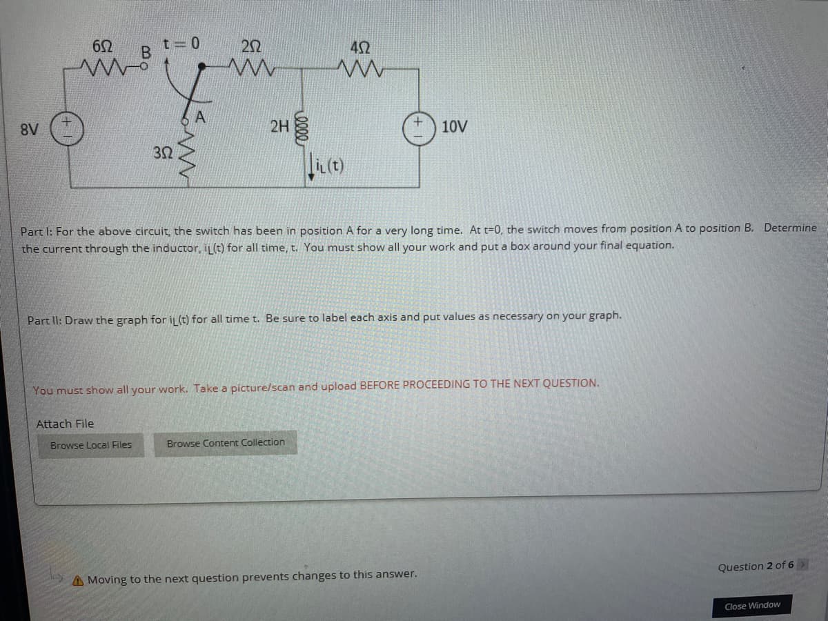 22
42
2H
10V
A8
Part I: For the above circuit, the switch has been in position A for a very long time. At t=0, the switch moves from position A to position B. Determine
the current through the inductor, iL(t) for all time, t. You must show all your work and put a box around your final equation.
Part II: Draw the graph for İL (t) for all time t. Be sure to label each axis and put values as necessary on your graph.
You must show all your work. Take a picture/scan and upload BEFORE PROCEEDING TO THE NEXT QUESTION.
Attach File
Browse Local Files
Browse Content Collection
Question 2 of 6
A Moving to the next question prevents changes to this answer.
Close Window
