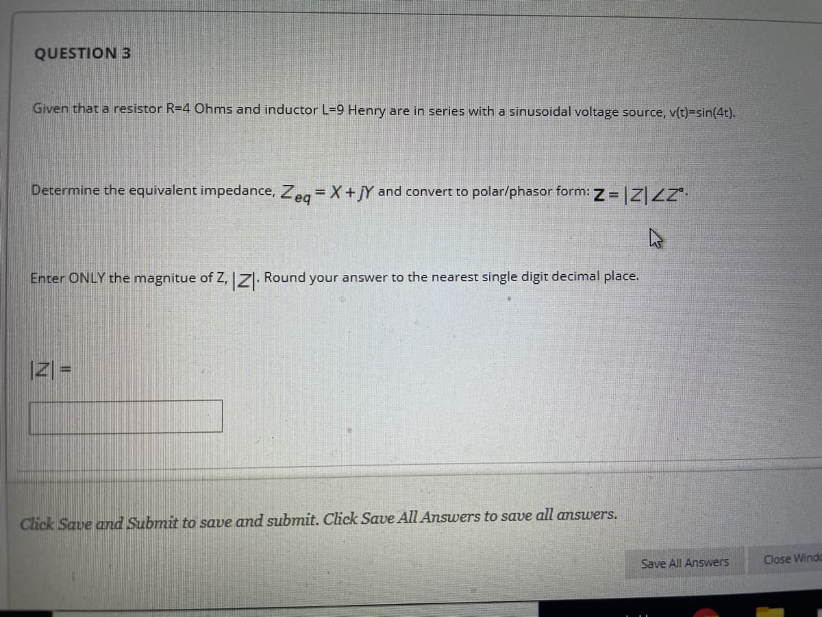 QUESTION 3
Given that a resistor R=4 Ohms and inductor L=9 Henry are in series with a sinusoidal voltage source, v(t)=sin(4t).
Determine the equivalent impedance, Zeg= X+jY and convert to polar/phasor form: Z = |Z|Z
Enter ONLY the magnitue of Z, 71. Round your answer to the nearest single digit decimal place.
|Z| =
Click Save and Submit to save and submit. Click Save All Answers to save all answers.
Save All Answers
Close Windo
