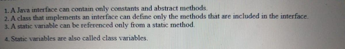 1. A Java interface can contain only constants and abstract methods.
2. A class that implements an interface can define only the methods that are included in the interface.
3. A static variable can be referenced only from a static method.
4. Static variables are also called class variables.
