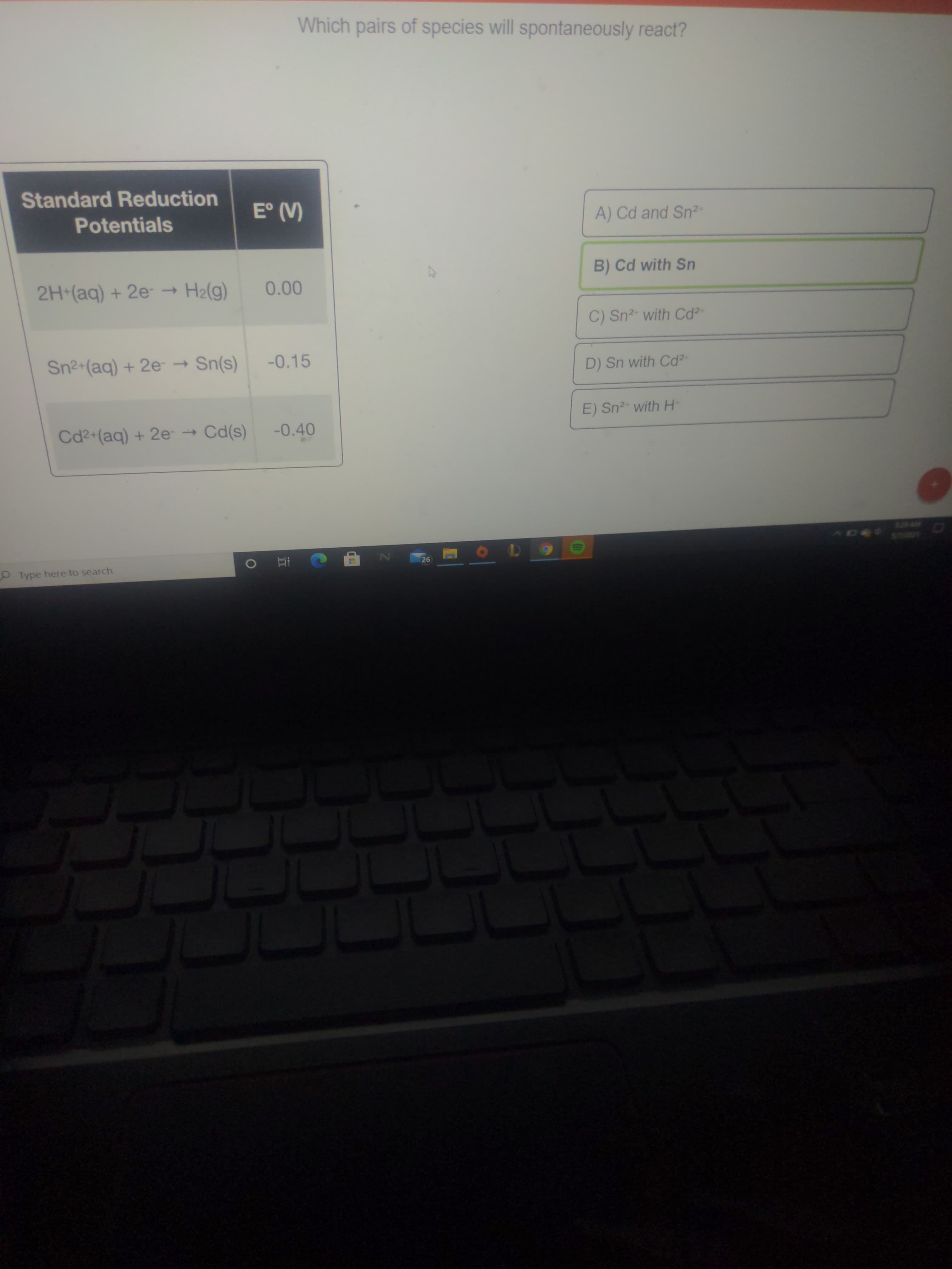 Which pairs of species will spontaneously react?
Standard Reduction
E° (V)
Potentials
A) Cd and Sn2-
B) Cd with Sn
2H (aq) + 2e- → H2(g)
0.00
C) Sn2- with Cd?-
Sn2+(aq) + 2e → Sn(s)
-0.15
D) Sn with Cd2
E) Sn2" with H
Cd2+(aq) + 2e → Cd(s)
-0.40
528 AM
AD4
26
Type here to search
II

