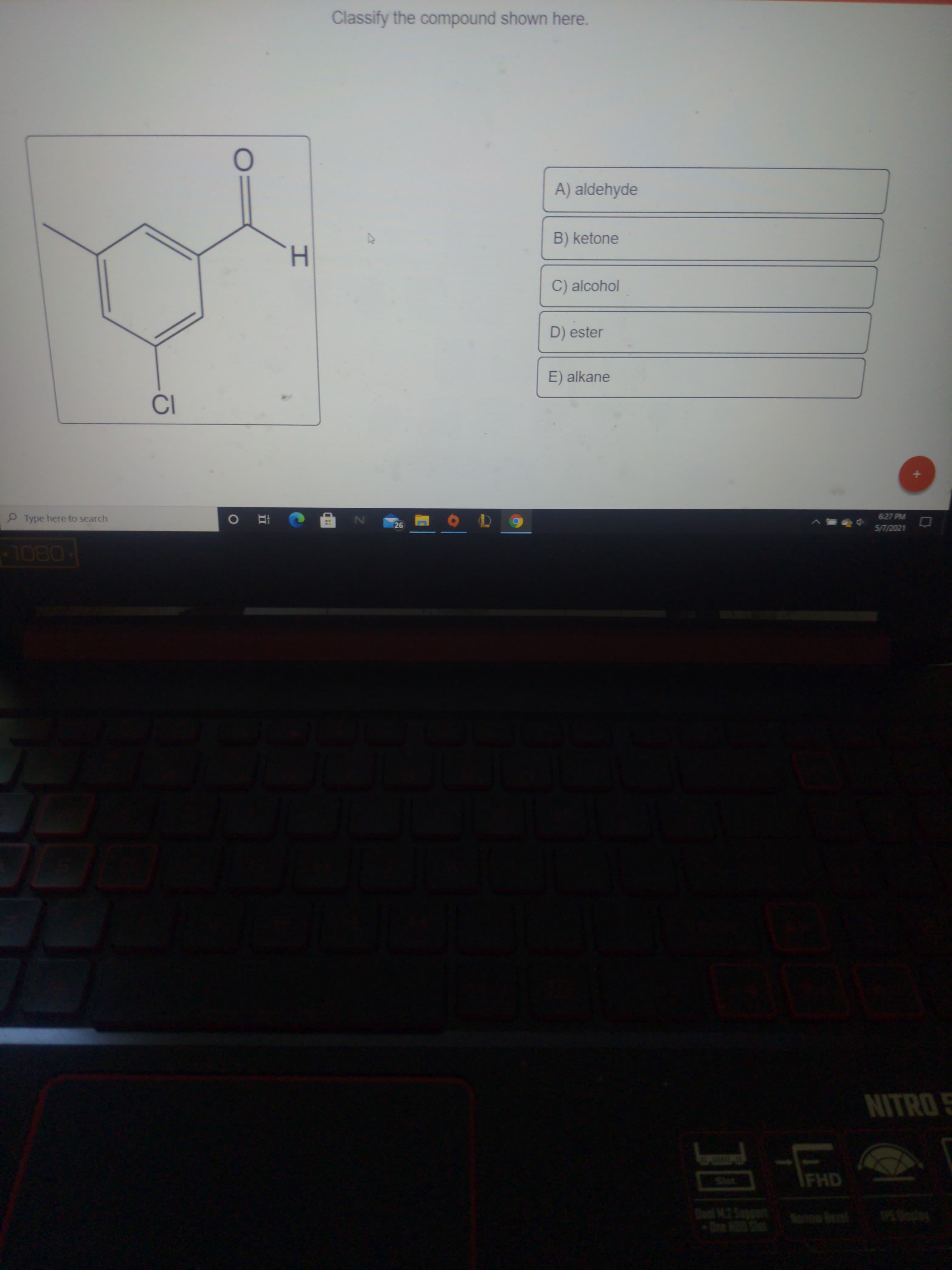 Classify the compound shown here.
A) aldehyde
B) ketone
C) alcohol
D) ester
E) alkane
Type here to search
6:27 PM
26
5/7/2021
08OL
