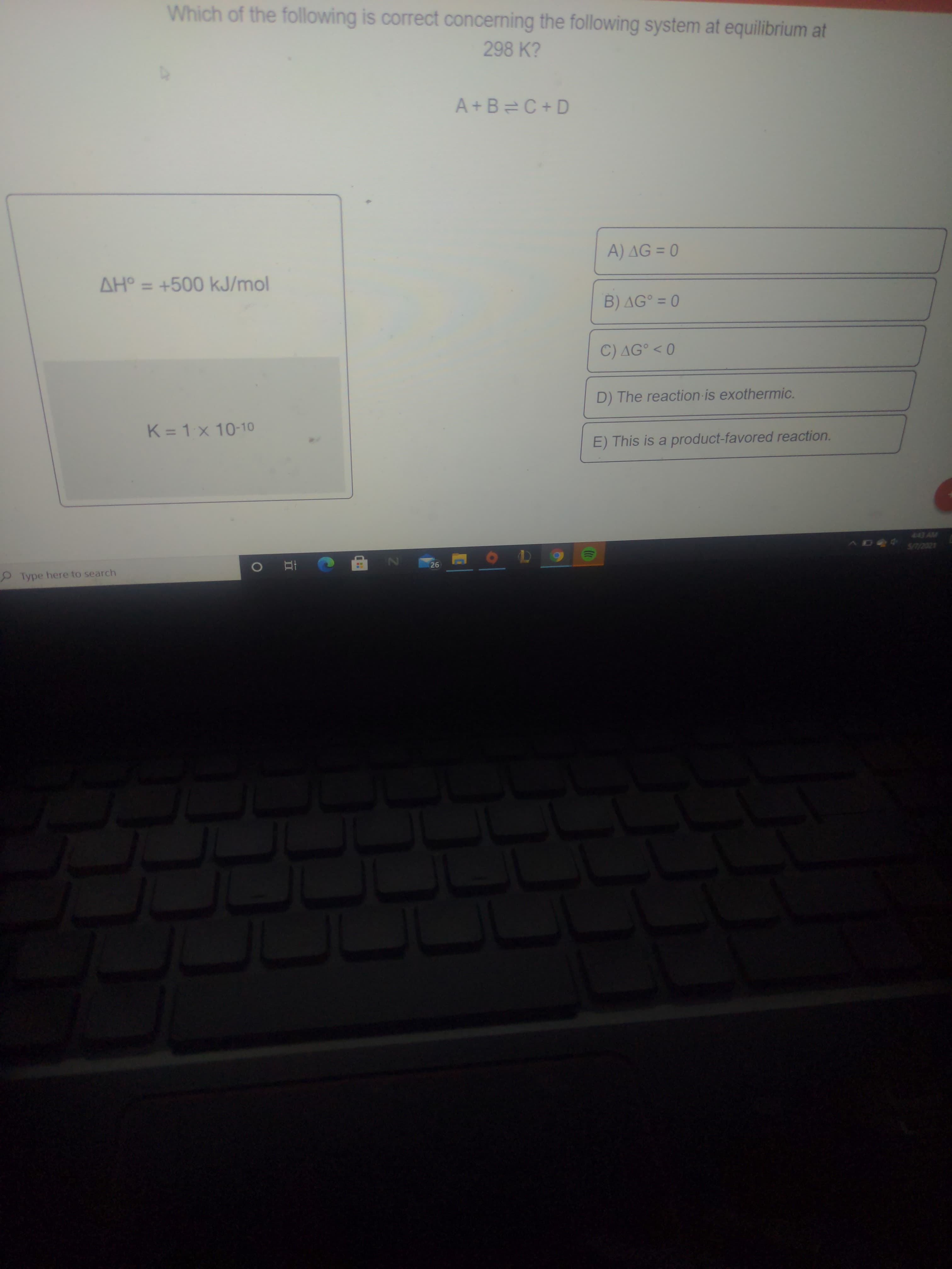 Which of the following is correct concerning the following system at equilibrium at
298 K?
A+B=C+ D
A) AG = 0
AH° = +500 kJ/mol
%3D
B) AG° = 0
C) AG° < 0
D) The reaction is exothermic.
K = 1x 10-10
E) This is a product-favored reaction.
