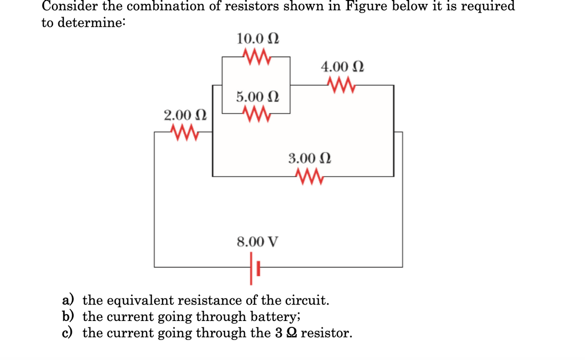 Consider the combination of resistors shown in Figure below it is required
to determine:
10.0 Ω
w
4.00 Ω
W
5.00 Ω
ww
2.00 Ω
WW
3.00 Ω
www
8.00 V
Hi
a) the equivalent resistance of the circuit.
b) the current going through battery;
c) the current going through the 32 resistor.