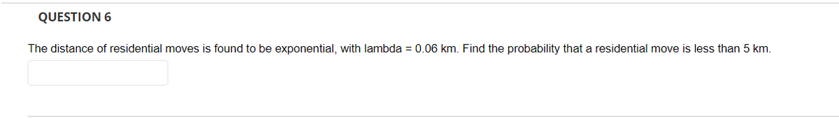 QUESTION 6
The distance of residential moves is found to be exponential, with lambda = 0.06 km. Find the probability that a residential move is less than 5 km.
