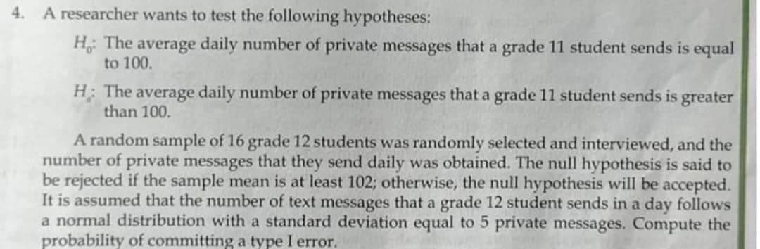 4.
A researcher wants to test the following hypotheses:
H: The average daily number of private messages that a grade 11 student sends is equal
to 100.
H: The average daily number of private messages that a grade 11 student sends is greater
than 100.
A random sample of 16 grade 12 students was randomly selected and interviewed, and the
number of private messages that they send daily was obtained. The null hypothesis is said to
be rejected if the sample mean is at least 102; otherwise, the null hypothesis will be accepted.
It is assumed that the number of text messages that a grade 12 student sends in a day follows
a normal distribution with a standard deviation equal to 5 private messages. Compute the
probability of committing a type I error.
