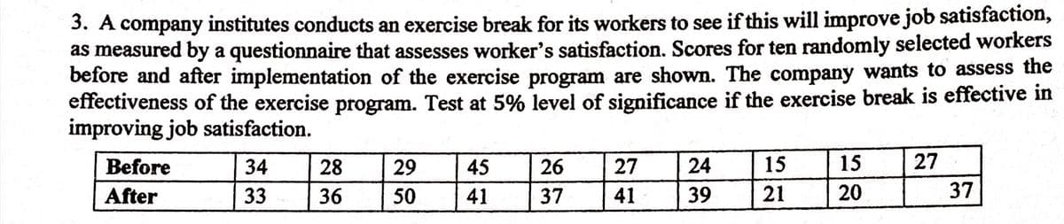 3. A company institutes conducts an exercise break for its workers to see if this will improve job satisfaction,
as measured by a questionnaire that assesses worker's satisfaction. Scores for ten randomly selected workers
before and after implementation of the exercise program are shown. The company wants to assess the
effectiveness of the exercise program. Test at 5% level of significance if the exercise break is effective in
improving job satisfaction.
Before
34
28
29
45
26
27
24
15
15
27
After
33
36
50
41
37
41
39
21
20
37
