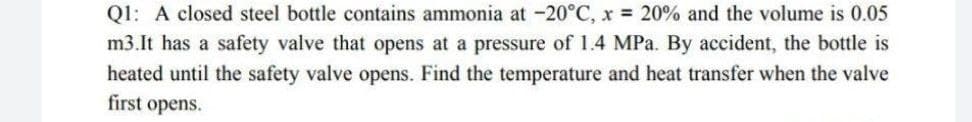 Ql: A closed steel bottle contains ammonia at -20°C, x 20% and the volume is 0.05
m3.It has a safety valve that opens at a pressure of 1.4 MPa. By accident, the bottle is
heated until the safety valve opens. Find the temperature and heat transfer when the valve
first opens.
