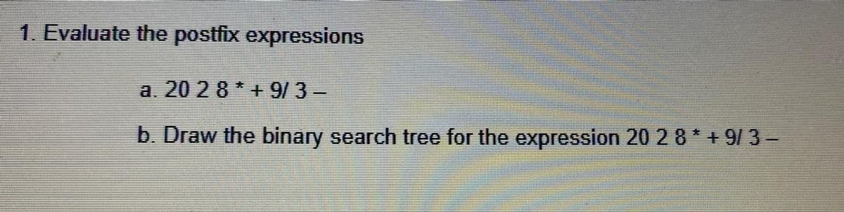 1. Evaluate the postfix expressions
a. 20 28 * + 9/3-
b. Draw the binary search tree for the expression 20 2 8 * + 9/ 3-
