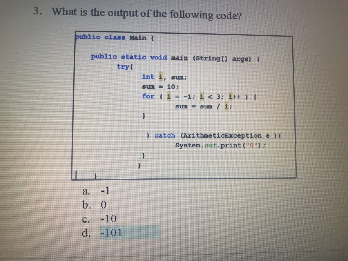 3. What is the output of the following code?
public class Main {
public static void main (String[) args) (
try(
int i, sum;
sum = 10;
for ( 1 = -1; i < 3; i++ ) {
sum/ i;
)catch (ArithmeticException e )(
System.out.print (0");
-1
a.
b. 0
с.
-10
d. -101
C,
