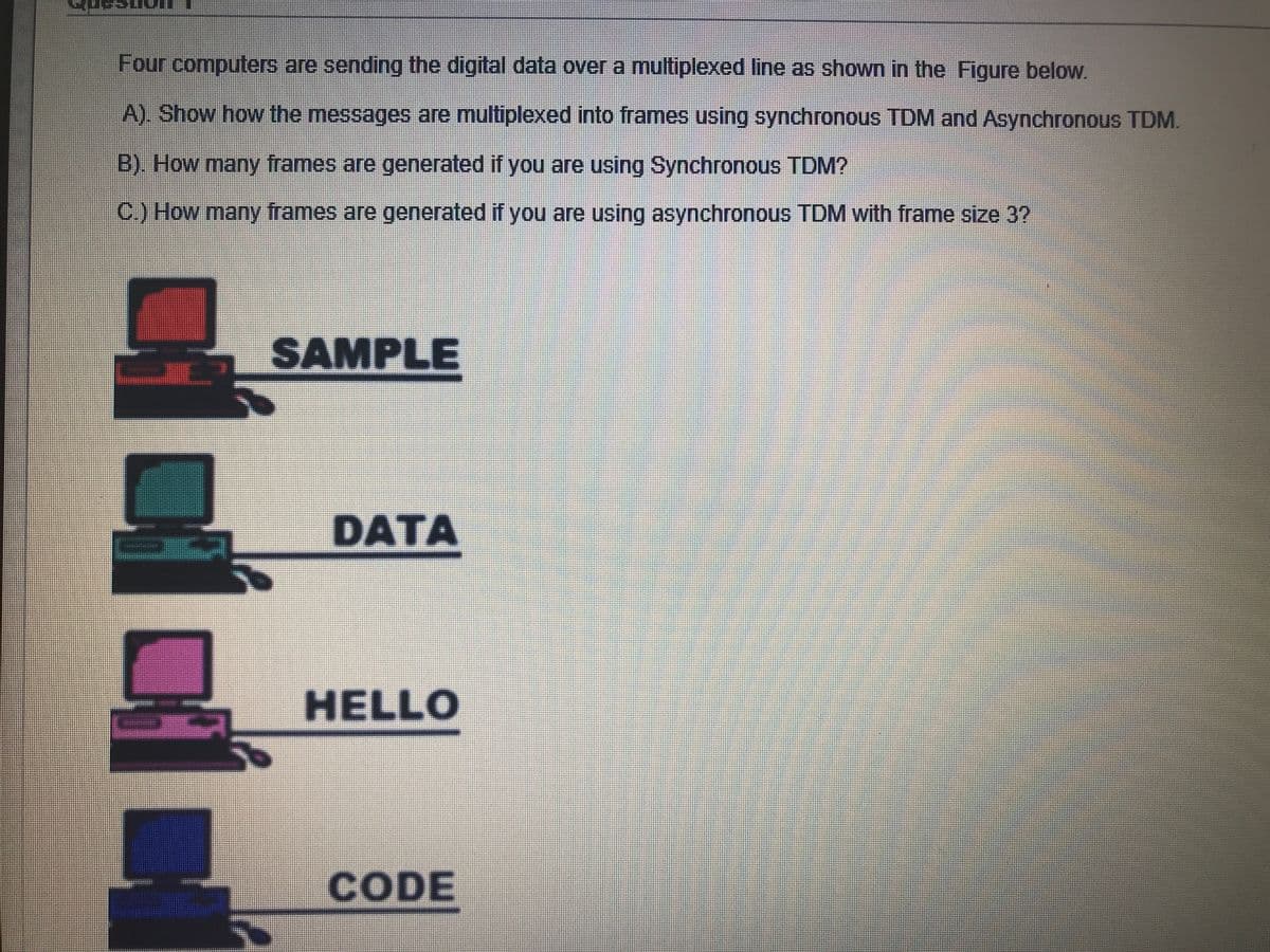 Four computers are sending the digital data over a multiplexed line as shown in the Figure below.
A). Show how the messages are multiplexed into frames using synchronous TDM and Asynchronous TDM.
B). How many frames are generated if you are using Synchronous TDM?
C) How many frames are generated if you are using asynchronous TDM with frame size 3?
SAMPLE
DATA
HELLO
CODE
