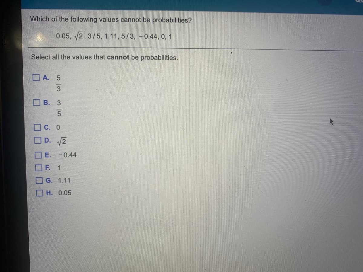 Which of the following values cannot be probabilities?
0.05, 2, 3/5, 1.11, 5/3, - 0.44, 0, 1
Select all the values that cannot be probabilities.
А. 5
В. З
OC. 0
D. 2
E. -0.44
OF.
1
O G. 1.11
O H. 0.05
3 |5
