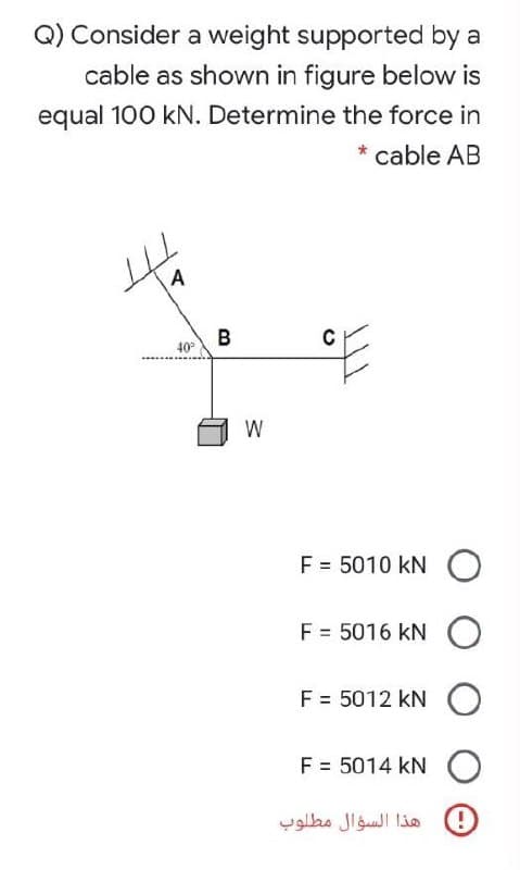 Q) Consider a weight supported by a
cable as shown in figure below is
equal 100 kN. Determine the force in
* cable AB
A
B
40°
C
W
F = 5010 kN
F = 5016 kN O
F = 5012 kN O
F = 5014 kN O
هذا السؤال مطلوب
