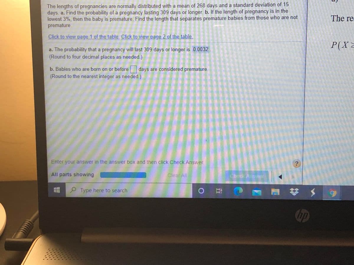 The lengths of pregnancies are normally distributed with a mean of 268 days and a standard deviation of 15
days. a. Find the probability of a pregnancy lasting 309 days or longer. b. If the length of pregnancy is in the
lowest 3%, then the baby is premature. Find the length that separates premature babies from those who are not
premature.
The re
Click to view page 1 of the table Click to view page 2 of the table.
P(X2
a. The probability that a pregnancy will last 309 days or longer is 0.0032
(Round to four decimal places as needed.)
b. Babies who are born on or before
days are considered premature.
(Round to the nearest integer as needed.)
Enter your answer in the answer box and then click Check Answer.
All parts showing
Clear All
Check Aswer
P Type here to search
0耳
hp
