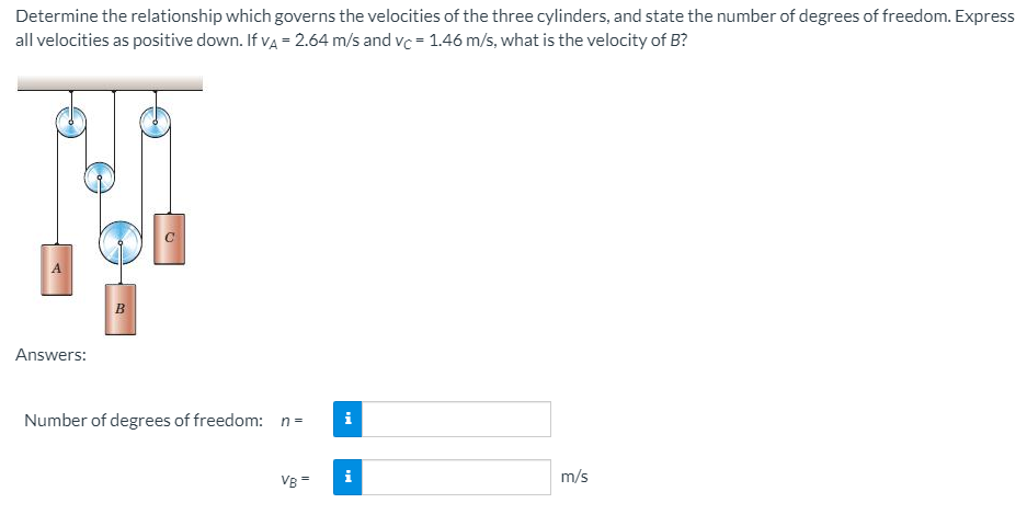 Determine the relationship which governs the velocities of the three cylinders, and state the number of degrees of freedom. Express
all velocities as positive down. If va = 2.64 m/s and vc = 1.46 m/s, what is the velocity of B?
A
B
Answers:
Number of degrees of freedom: n=
i
VB =
m/s
