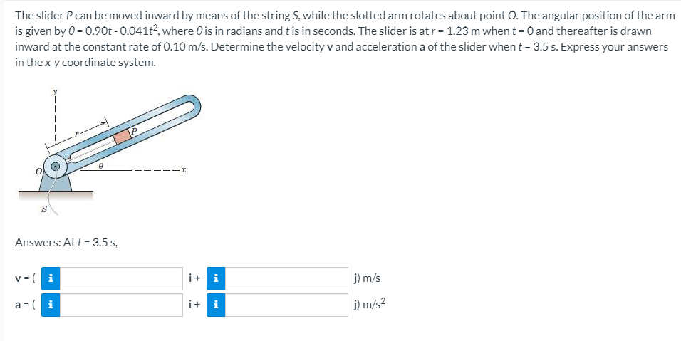 The slider P can be moved inward by means of the string S, while the slotted arm rotates about point . The angular position of the arm
is given by e = 0.90t - 0.041t², where e is in radians and t is in seconds. The slider is at r = 1.23 m when t=0 and thereafter is drawn
inward at the constant rate of 0.10 m/s. Determine the velocity v and acceleration a of the slider when t = 3.5 s. Express your answers
in the x-y coordinate system.
Answers: At t = 3.5 s,
v = (i
i+ i
j) m/s
a = ( i
i+ i
j) m/s2
