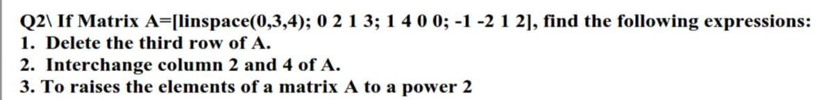 Q2\ If Matrix A=[linspace(0,3,4); 0 2 1 3; 1 4 0 0; -1 -2 1 2], find the following expressions:
1. Delete the third row of A.
2. Interchange column 2 and 4 of A.
3. To raises the elements of a matrix A to a power 2