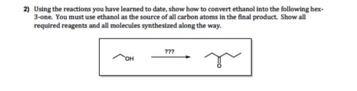 2) Using the reactions you have learned to date, show how to convert ethanol into the following hex-
3-one. You must use ethanol as the source of all carbon atoms in the final product. Show all
required reagents and all molecules synthesized along the way.
OH
